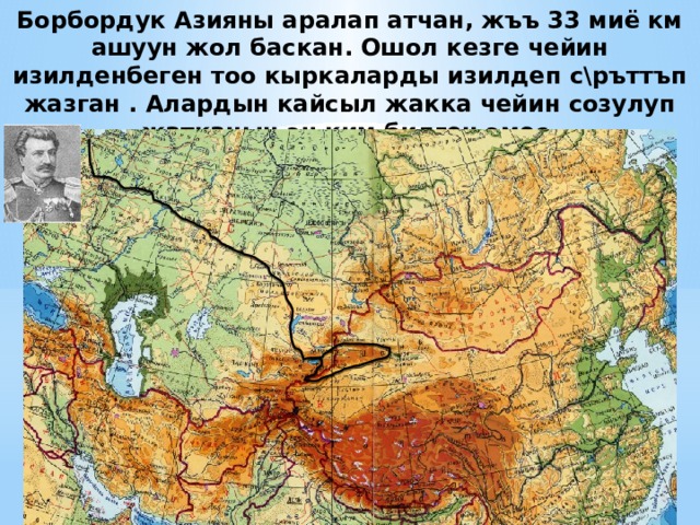 Борбордук Азияны аралап атчан, жъъ 33 миё км ашуун жол баскан. Ошол кезге чейин изилденбеген тоо кыркаларды изилдеп с\ръттъп жазган . Алардын кайсыл жакка чейин созулуп жатканын эч ким билген эмес.  