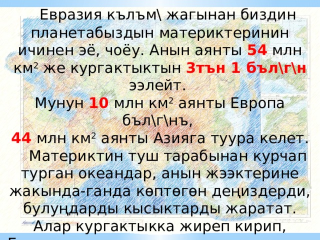  Евразия кълъм\ жагынан биздин планетабыздын материктеринин ичинен эё, чоёу. Анын аянты 54 млн км 2 же кургактыктын 3тън 1 бъл\г\н ээлейт. Мунун 10 млн км 2 аянты Европа бъл\г\нъ, 44 млн км 2 аянты Азияга туура келет.  Материктин туш тарабынан курчап турган океандар, анын жээктерине жакында-ганда кѳптѳгѳн деңиздерди, булуңдарды кысыктарды жаратат. Алар кургактыкка жиреп кирип, Евразиядагы кѳптѳгѳн жарым аралдар менен аралдарды жараткан. 
