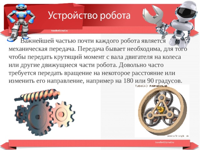  Важнейшей частью почти каждого робота является механическая передача. Передача бывает необходима, для того чтобы передать крутящий момент с вала двигателя на колеса или другие движущиеся части робота. Довольно часто требуется передать вращение на некоторое расстояние или изменить его направление, например на 180 или 90 градусов.   