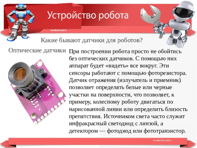  Какие бывают датчики для роботов? Оптические датчики При построении робота просто не обойтись без оптических датчиков. С помощью них аппарат будет «видеть» все вокруг. Эти сенсоры работают с помощью фоторезистора. Датчик отражения (излучатель и приемник) позволяет определять белые или черные участки на поверхности, что позволяет, к примеру, колесному роботу двигаться по нарисованной линии или определить близость препятствия. Источником света часто служит инфракрасный светодиод с линзой, а детектором — фотодиод или фототранзистор.  