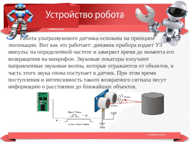  Работа ультразвукового датчика основана на принципе эхолокации. Вот как это работает: динамик прибора издает УЗ импульс на определенной частоте и замеряет время до момента его возвращения на микрофон. Звуковые локаторы излучают направленные звуковые волны, которые отражаются от объектов, и часть этого звука снова поступает в датчик. При этом время поступления и интенсивность такого возвратного сигнала несут информацию о расстоянии до ближайших объектов.  