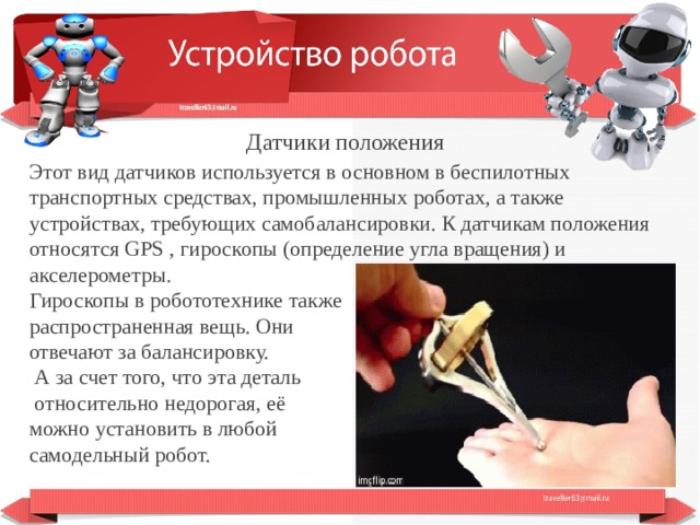  Датчики положения Этот вид датчиков используется в основном в беспилотных транспортных средствах, промышленных роботах, а также устройствах, требующих самобалансировки. К датчикам положения относятся GPS , гироскопы (определение угла вращения) и акселерометры. Гироскопы в робототехнике также распространенная вещь. Они отвечают за балансировку.  А за счет того, что эта деталь  относительно недорогая, её можно установить в любой самодельный робот.  