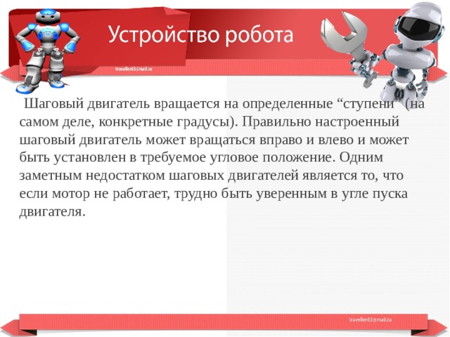  Шаговый двигатель вращается на определенные “ступени” (на самом деле, конкретные градусы). Правильно настроенный шаговый двигатель может вращаться вправо и влево и может быть установлен в требуемое угловое положение. Одним заметным недостатком шаговых двигателей является то, что если мотор не работает, трудно быть уверенным в угле пуска двигателя.  