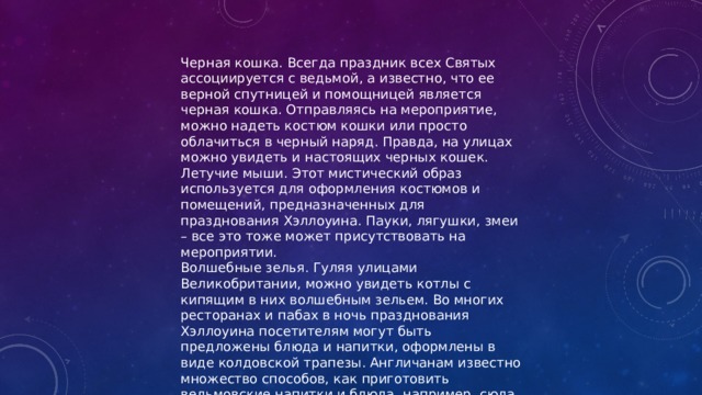 Черная кошка. Всегда праздник всех Святых ассоциируется с ведьмой, а известно, что ее верной спутницей и помощницей является черная кошка. Отправляясь на мероприятие, можно надеть костюм кошки или просто облачиться в черный наряд. Правда, на улицах можно увидеть и настоящих черных кошек. Летучие мыши. Этот мистический образ используется для оформления костюмов и помещений, предназначенных для празднования Хэллоуина. Пауки, лягушки, змеи – все это тоже может присутствовать на мероприятии. Волшебные зелья. Гуляя улицами Великобритании, можно увидеть котлы с кипящим в них волшебным зельем. Во многих ресторанах и пабах в ночь празднования Хэллоуина посетителям могут быть предложены блюда и напитки, оформлены в виде колдовской трапезы. Англичанам известно множество способов, как приготовить ведьмовские напитки и блюда, например, сюда относится известный коктейль «Кровавая Мэри». 