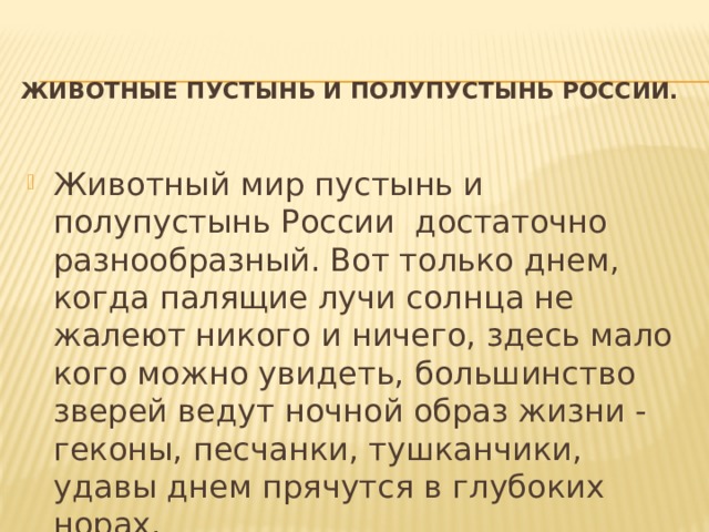 Животные пустынь и полупустынь России.   Животный мир пустынь и полупустынь России достаточно разнообразный. Вот только днем, когда палящие лучи солнца не жалеют никого и ничего, здесь мало кого можно увидеть, большинство зверей ведут ночной образ жизни - геконы, песчанки, тушканчики, удавы днем прячутся в глубоких норах. 