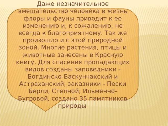 Даже незначительное вмешательство человека в жизнь флоры и фауны приводит к ее изменению и, к сожалению, не всегда к благоприятному. Так же произошло и с этой природной зоной. Многие растения, птицы и животные занесены в Красную книгу. Для спасения пропадающих видов созданы заповедники - Богдинско-Баскунчакский и Астраханский, заказники - Пески Берли, Степной, Ильменно-Бугровой, создано 35 памятников природы . 