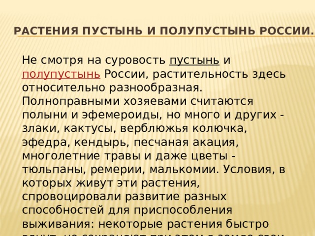 Растения пустынь и полупустынь России. Не смотря на суровость  пустынь  и  полупустынь  России, растительность здесь относительно разнообразная. Полноправными хозяевами считаются полыни и эфемероиды, но много и других - злаки, кактусы, верблюжья колючка, эфедра, кендырь, песчаная акация, многолетние травы и даже цветы - тюльпаны, ремерии, малькомии. Условия, в которых живут эти растения, спровоцировали развитие разных способностей для приспособления выживания: некоторые растения быстро вянут, но сохраняют при этом в земле свои органы (луковицы, клубни), другие же за два-три месяца проходят полный цикл жизни. 