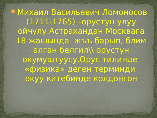 Михаил Васильевич Ломоносов (1711-1765) –орустун улуу ойчулу.Астрахандан Москвага 18 жашында жъъ барып, блим алган белгил\\ орустун окумуштуусу.Орус тилинде «физика» деген терминди окуу китебинде колдонгон 