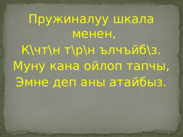 Пружиналуу шкала менен, К\чт\н т\р\н ълчъйб\з. Муну кана ойлоп тапчы, Эмне деп аны атайбыз. 