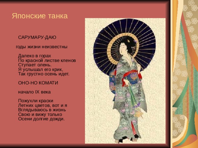Японские танка  САРУМАРУ-ДАЮ    годы жизни неизвестны   Далеко в горах  По красной листве кленов  Ступает олень.  Я услышал его крик,  Так грустно осень идет.   ОНО-НО КОМАТИ   начало IX века   Пожухли краски  Летних цветов, вот и я  Вглядываюсь в жизнь  Свою и вижу только  Осени долгие дожди.     