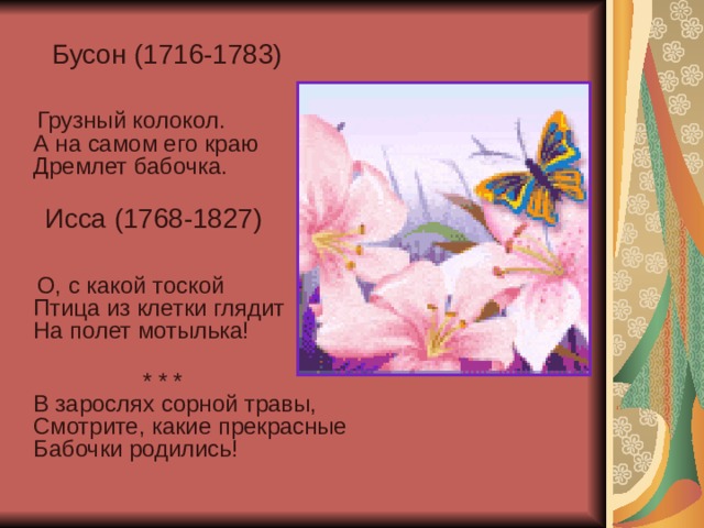  Бусон (1716-1783)  Грузный колокол.  А на самом его краю  Дремлет бабочка.    Исса (1768-1827)  О, с какой тоской  Птица из клетки глядит  На полет мотылька!    * * *  В зарослях сорной травы,  Смотрите, какие прекрасные  Бабочки родились!    