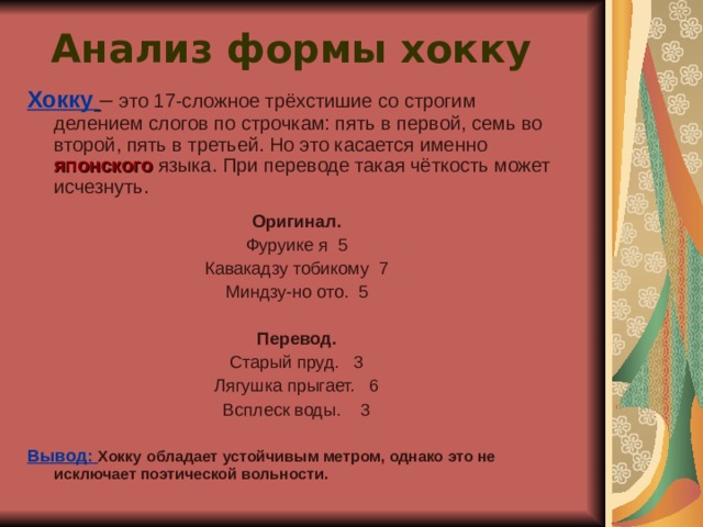 Анализ формы хокку   Хокку  – это 17-сложное трёхстишие со строгим делением слогов по строчкам: пять в первой, семь во второй, пять в третьей. Но это касается именно японского языка. При переводе такая чёткость может исчезнуть. Оригинал. Фуруике я 5 Кавакадзу тобикому 7 Миндзу-но ото. 5 Перевод. Старый пруд. 3 Лягушка прыгает. 6 Всплеск воды. 3 Вывод: Хокку обладает устойчивым метром, однако это не исключает поэтической вольности.  