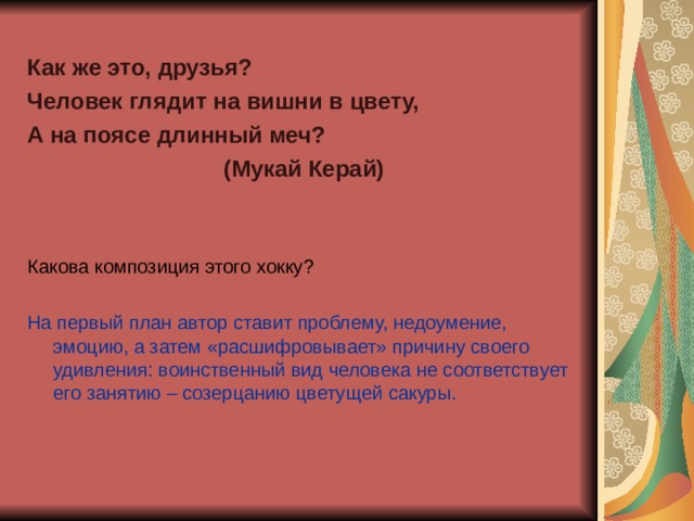 Как же это, друзья? Человек глядит на вишни в цвету, А на поясе длинный меч? (Мукай Керай)   Какова композиция этого хокку? На первый план автор ставит проблему, недоумение, эмоцию, а затем «расшифровывает» причину своего удивления: воинственный вид человека не соответствует его занятию – созерцанию цветущей сакуры.   