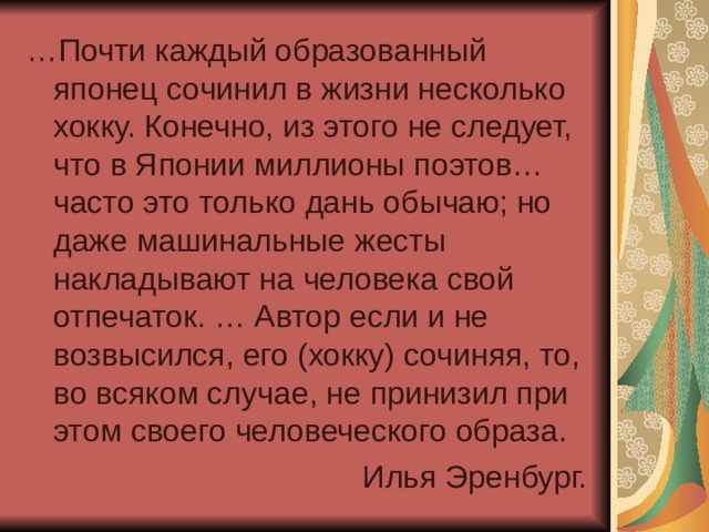 … Почти каждый образованный японец сочинил в жизни несколько хокку. Конечно, из этого не следует, что в Японии миллионы поэтов… часто это только дань обычаю; но даже машинальные жесты накладывают на человека свой отпечаток. … Автор если и не возвысился, его (хокку) сочиняя, то, во всяком случае, не принизил при этом своего человеческого образа. Илья Эренбург. 
