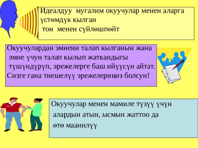 Идеалдуу мугалим окуучулар менен аларга үстөмдүк кылган  тон менен сүйлөшпөйт Окуучулардан эмнени талап кылганын жана  эмне үчун талап кылып жаткандыгы  түшүндүрүп, эрежелерге баш ийүүсүн айтат. Сизге гана тиешелүү эрежелериңиз болсун! Окуучулар менен мамиле түзүү үчүн  алардын атын, ысмын жаттоо да  өтө маанилүү 