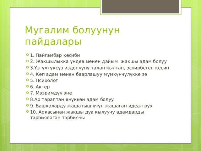 Мугалим болуунун пайдалары 1. Пайгамбар кесиби 2. Жакшылыкка үндөө менен дайым жакшы адам болуу 3.Үзгүлтүксүз изденүүнү талап кылган, эскирбеген кесип 4. Көп адам менен баарлашуу мүмкүнчүлүккө ээ 5. Психолог 6. Актер 7. Мээримдүү эне 8.Ар тараптан өнүккөн адам болуу 9. Башкаларду жашатыш үчүн жашаган идеал рух 10. Аркасынан жакшы дуа кылуучу адамдарды тарбиялаган тарбиячы 