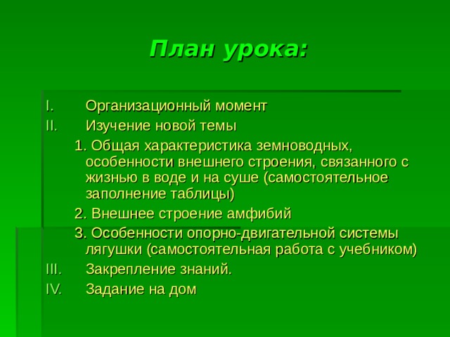 План урока: Организационный момент Изучение новой темы  1. Общая характеристика земноводных, особенности внешнего строения, связанного с жизнью в воде и на суше (самостоятельное заполнение таблицы)  2. Внешнее строение амфибий  3. Особенности опорно-двигательной системы лягушки (самостоятельная работа с учебником) Закрепление знаний. Задание на дом 