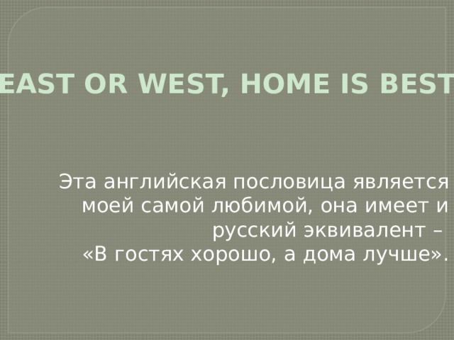 «EAST OR WEST, HOME IS BEST» Эта английская пословица является моей самой любимой, она имеет и русский эквивалент – «В гостях хорошо, а дома лучше». 