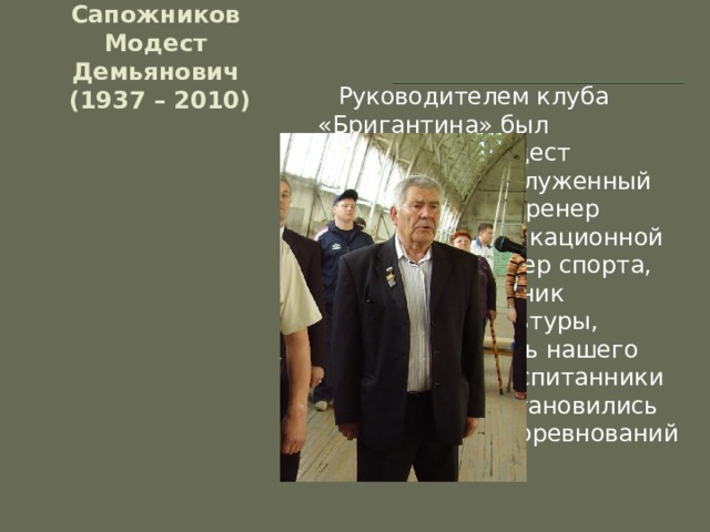              Сапожников Модест Демьянович  (1937 – 2010)  Руководителем клуба «Бригантина» был Сапожников Модест Демьянович, заслуженный тренер России, тренер высшей квалификационной категории, Мастер спорта, Почётный работник физической культуры, почётный житель нашего посёлка. Его воспитанники неоднократно становились победителями соревнований разного уровня. 