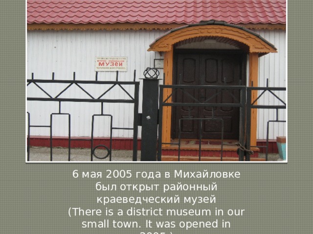 6 мая 2005 года в Михайловке был открыт районный краеведческий музей (There is a district museum in our small town. It was opened in 2005.) 