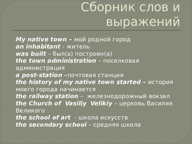 Сборник слов и выражений My native town – мой родной город an inhabitant - житель was built – был(a) построен(a) the town administration – поселковая администрация a post-station – почтовая станция the history of my native town started – история моего города начинается the railway station – железнодорожный вокзал the Church of Vasiliy  Velikiy – церковь Василия Великого the school of art - школа искусств the secondary school – средняя школа 