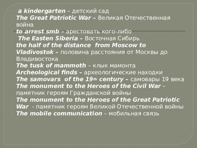  a kindergarten – детский сад The Great Patriotic War – Великая Отечественная война to arrest smb – арестовать кого-либо  The Easten Siberia – Восточная Сибирь the half of the distance from Moscow to Vladivostok – половина расстояния от Москвы до Владивостока The tusk of mammoth – клык мамонта Archeological finds – археологические находки The samovars of the 19 th century – самовары 19 века The monument to the Heroes of the Civil War – памятник героям Гражданской войны The monument to the Heroes of the Great Patriotic War - памятник героям Великой Отечественной войны The mobile communication – мобильная связь 