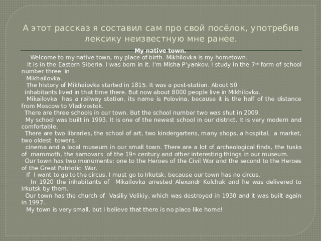  А этот рассказ я составил сам про свой посёлок, употребив лексику неизвестную мне ранее.   My native town.  Welcome to my native town, my place of birth. Mikhilovka is my hometown.  It is in the Eastern Siberia. I was born in it. I’m Misha P’yankov. I study in the 7 th form of school number three in  Mikhailovka.  The history of Mikhaiovka started in 1815. It was a post-station. About 50  inhabitants lived in that time there. But now about 8000 people live in Mikhilovka.  Mikailovka has a railway station, its name is Polovina, because it is the half of the distance from Moscow to Vladivostok.  There are three schools in our town. But the school number two was shut in 2009.  My school was built in 1993. It is one of the newest school in our district. It is very modern and comfortable.  There are two libraries, the school of art, two kindergartens, many shops, a hospital, a market, two oldest towers,  cinema and a local museum in our small town. There are a lot of archeological finds,  the tusks of mammoth,  the samovars of the 19 th century and other interesting things in our museum.  Our town has two monuments: one to the Heroes of the Civil War and the second to the Heroes of the Great Patriotic War.  If I want to go to the circus, I must go to Irkutsk, because our town has no circus.  In 1920 the inhabitants of Mikailovka arrested Alexandr Kolchak and he was delivered to Irkutsk by them.  Our town has the church of Vasiliy Velikiy, which was destroyed in 1930 and it was built again in 1997.  My town is very small, but I believe that there is no place like home! 