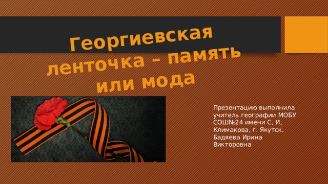 Георгиевская ленточка – память или мода Презентацию выполнила учитель географии МОБУ СОШ№24 имени С, И, Климакова, г. Якутск. Бадяева Ирина Викторовна 