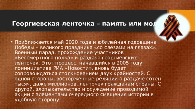 Георгиевская ленточка – память или мода   Приближается май 2020 года и юбилейная годовщина Победы – великого праздника «со слезами на глазах». Военный парад, прохождение участников «Бессмертного полка» и раздача георгиевских ленточек. Этот процесс, начавшийся в 2005 году поинициативе РИА «Новости», вновь будет сопровождаться столкновением двух крайностей. С одной стороны, восторженные реляции о раздаче сотен тысяч, даже миллионов, ленточек гражданам страны. С другой, злопыхательство и осуждение проводимой акции с элементами очередного смещения истории в удобную сторону. 