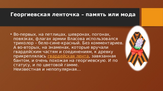 Георгиевская ленточка – память или мода   Во-первых, на петлицах, шевронах, погонах, повязках, флагах армии Власова использовался триколор – бело-сине-красный. Без комментариев. А во-вторых, на знаменах, которые вручали гвардейским частям и соединениям, к древку прикреплялась  гвардейская лента , завязанная бантом, и очень похожая на георгиевскую. И по статусу, и по цветовой гамме.  Неизвестная и непопулярная… 