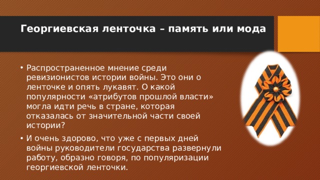 Георгиевская ленточка – память или мода   Распространенное мнение среди ревизионистов истории войны. Это они о ленточке и опять лукавят. О какой популярности «атрибутов прошлой власти» могла идти речь в стране, которая отказалась от значительной части своей истории? И очень здорово, что уже с первых дней войны руководители государства развернули работу, образно говоря, по популяризации георгиевской ленточки. 