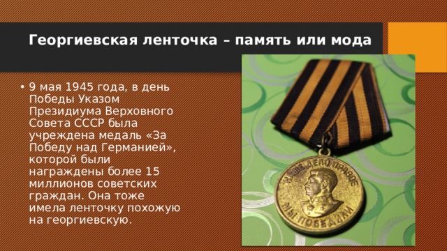 Георгиевская ленточка – память или мода   9 мая 1945 года, в день Победы Указом Президиума Верховного Совета СССР была учреждена медаль «За Победу над Германией», которой были награждены более 15 миллионов советских граждан. Она тоже имела ленточку похожую на георгиевскую. 