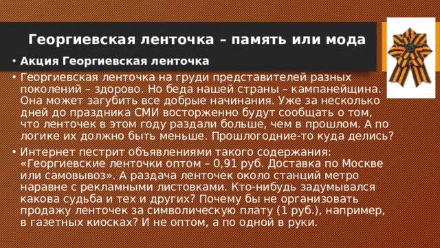 Георгиевская ленточка – память или мода   Акция Георгиевская ленточка Георгиевская ленточка на груди представителей разных поколений – здорово. Но беда нашей страны – кампанейщина. Она может загубить все добрые начинания. Уже за несколько дней до праздника СМИ восторженно будут сообщать о том, что ленточек в этом году раздали больше, чем в прошлом. А по логике их должно быть меньше. Прошлогодние-то куда делись? Интернет пестрит объявлениями такого содержания: «Георгиевские ленточки оптом – 0,91 руб. Доставка по Москве или самовывоз». А раздача ленточек около станций метро наравне с рекламными листовками. Кто-нибудь задумывался какова судьба и тех и других? Почему бы не организовать продажу ленточек за символическую плату (1 руб.), например, в газетных киосках? И не оптом, а по одной в руки. 