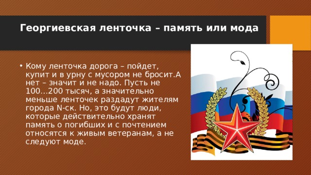 Георгиевская ленточка – память или мода   Кому ленточка дорога – пойдет, купит и в урну с мусором не бросит.А нет – значит и не надо. Пусть не 100…200 тысяч, а значительно меньше ленточек раздадут жителям города N-ск. Но, это будут люди, которые действительно хранят память о погибших и с почтением относятся к живым ветеранам, а не следуют моде. 