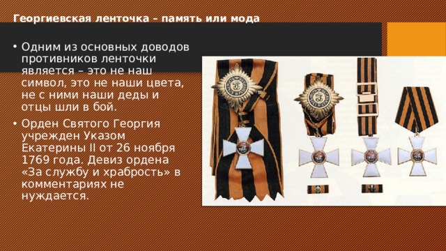Георгиевская ленточка – память или мода   Одним из основных доводов противников ленточки является – это не наш символ, это не наши цвета, не с ними наши деды и отцы шли в бой. Орден Святого Георгия учрежден Указом Екатерины II от 26 ноября 1769 года. Девиз ордена «За службу и храбрость» в комментариях не нуждается. 