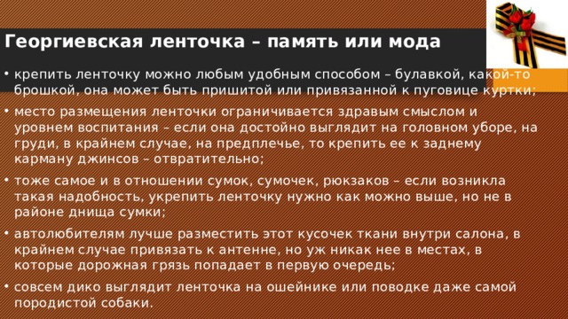 Георгиевская ленточка – память или мода   крепить ленточку можно любым удобным способом – булавкой, какой-то брошкой, она может быть пришитой или привязанной к пуговице куртки; место размещения ленточки ограничивается здравым смыслом и уровнем воспитания – если она достойно выглядит на головном уборе, на груди, в крайнем случае, на предплечье, то крепить ее к заднему карману джинсов – отвратительно; тоже самое и в отношении сумок, сумочек, рюкзаков – если возникла такая надобность, укрепить ленточку нужно как можно выше, но не в районе днища сумки; автолюбителям лучше разместить этот кусочек ткани внутри салона, в крайнем случае привязать к антенне, но уж никак нее в местах, в которые дорожная грязь попадает в первую очередь; совсем дико выглядит ленточка на ошейнике или поводке даже самой породистой собаки. 