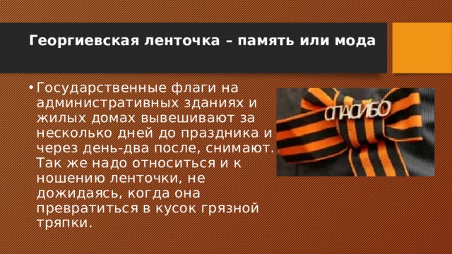 Георгиевская ленточка – память или мода   Государственные флаги на административных зданиях и жилых домах вывешивают за несколько дней до праздника и через день-два после, снимают. Так же надо относиться и к ношению ленточки, не дожидаясь, когда она превратиться в кусок грязной тряпки. 