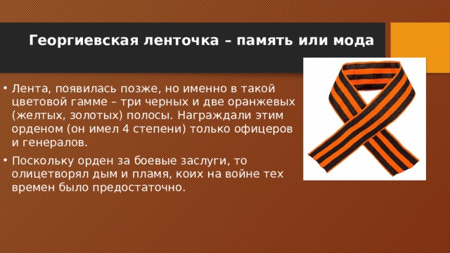 Георгиевская ленточка – память или мода   Лента, появилась позже, но именно в такой цветовой гамме – три черных и две оранжевых (желтых, золотых) полосы. Награждали этим орденом (он имел 4 степени) только офицеров и генералов. Поскольку орден за боевые заслуги, то олицетворял дым и пламя, коих на войне тех времен было предостаточно. 