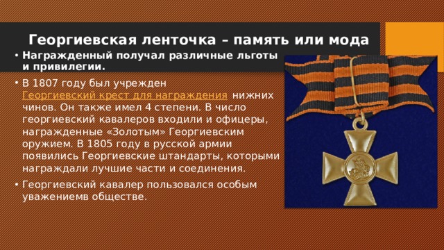 Георгиевская ленточка – память или мода   Награжденный получал различные льготы и привилегии. В 1807 году был учрежден  Георгиевский крест для награждения  нижних чинов. Он также имел 4 степени. В число георгиевский кавалеров входили и офицеры, награжденные «Золотым» Георгиевским оружием. В 1805 году в русской армии появились Георгиевские штандарты, которыми награждали лучшие части и соединения. Георгиевский кавалер пользовался особым уважениемв обществе. 
