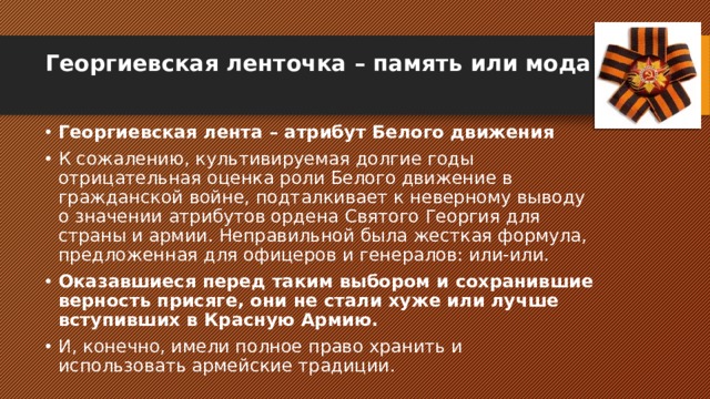 Георгиевская ленточка – память или мода   Георгиевская лента – атрибут Белого движения К сожалению, культивируемая долгие годы отрицательная оценка роли Белого движение в гражданской войне, подталкивает к неверному выводу о значении атрибутов ордена Святого Георгия для страны и армии. Неправильной была жесткая формула, предложенная для офицеров и генералов: или-или. Оказавшиеся перед таким выбором и сохранившие верность присяге, они не стали хуже или лучше вступивших в Красную Армию. И, конечно, имели полное право хранить и использовать армейские традиции. 