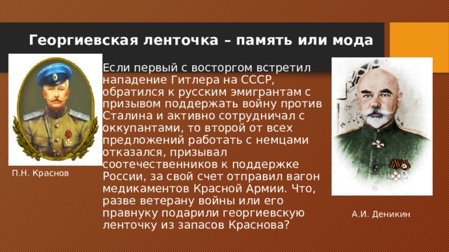 Георгиевская ленточка – память или мода   Если первый с восторгом встретил нападение Гитлера на СССР, обратился к русским эмигрантам с призывом поддержать войну против Сталина и активно сотрудничал с оккупантами, то второй от всех предложений работать с немцами отказался, призывал соотечественников к поддержке России, за свой счет отправил вагон медикаментов Красной Армии. Что, разве ветерану войны или его правнуку подарили георгиевскую ленточку из запасов Краснова? П.Н. Краснов А.И. Деникин 