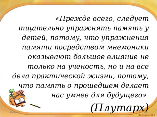 «Прежде всего, следует тщательно упражнять память у детей, потому, что упражнения памяти посредством мнемоники оказывают большое влияние не только на ученость, но и на все дела практической жизни, потому, что память о прошедшем делает нас умнее для будущего» (Плутарх) 2/21/20