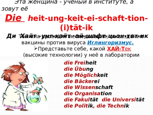Эта женщина - учёный в институте, а зовут её Die  h eit-ung-keit-ei-schaft-tion-(i)tät-ik  Ди Хайт –унг-кайт -ай-шафт-цьон-тет-ик Там она проводит исследования, по созданию вакцины против вируса Иглингоризмус. Представьте себе, какой ХАЙ-Т ек  (высокие технологии) у неё в лаборатории die Frei heit die Übu ng die Möglich keit die Bäcker ei die Wissen schaft die Organisa tion die Fakul tät die Universi tät die Polit ik , die Techn ik