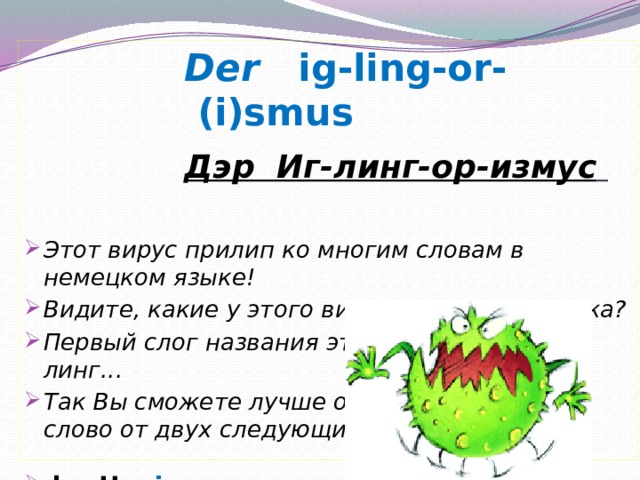 Der ig-ling-or-(i)smus Дэр Иг-линг-ор-измус    Этот вирус прилип ко многим словам в немецком языке! Видите, какие у этого вируса ИГ лы, как у ежа? Первый слог названия этой бактерии: Иг-линг... Так Вы сможете лучше отличить это квази-слово от двух следующих .