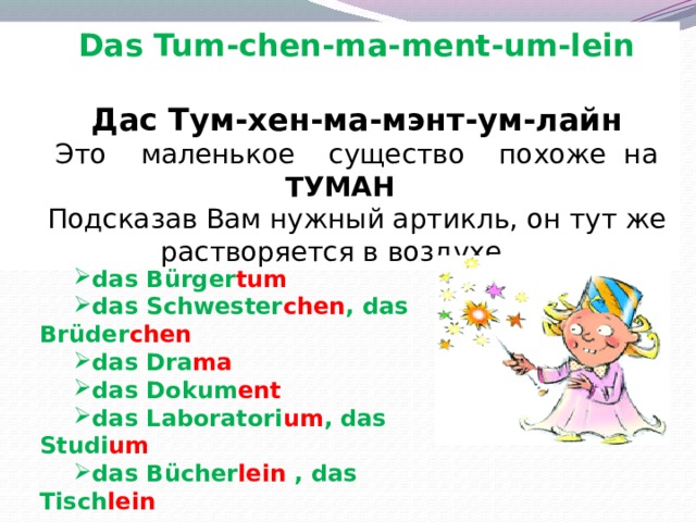 Das Tum-chen-ma-ment-um-lein  Дас Тум-хен-ма-мэнт-ум-лайн Это маленькое существо похоже на ТУМАН Подсказав Вам нужный артикль, он тут же растворяется в воздухе.  das Bürger tum  das Schwester chen , das Brüder chen das Dra ma das Dokum ent das Laboratori um , das Studi um das Bücher lein , das Tisch lein