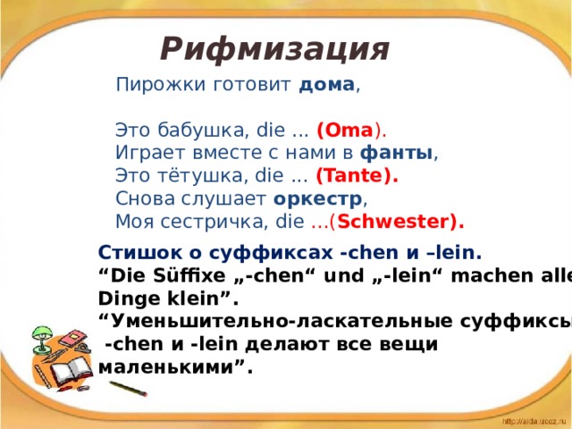 Рифмизация Пирожки готовит дома , Это бабушка, die ... (Oma ). Играет вместе с нами в фанты , Это тётушка, die ... (Tante). Снова слушает оркестр , Моя сестричка, die ...( Schwester).   Стишок о суффиксах -chen и –lein. “ Die Süffixe „-chen“ und „-lein“ machen alle Dinge klein”. “ Уменьшительно-ласкательные суффиксы  -chen и -lein делают все вещи маленькими”.