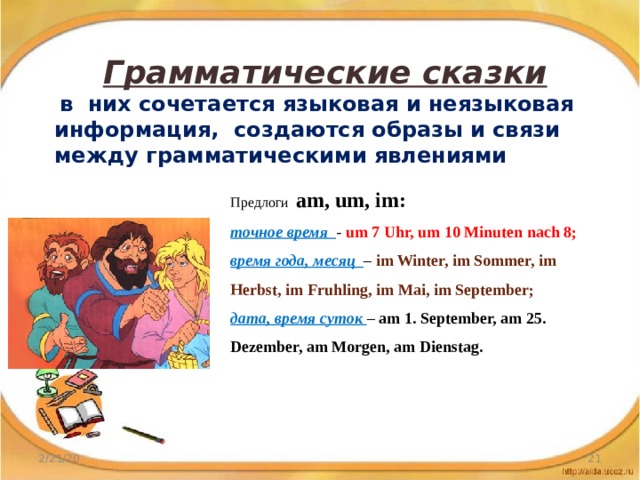 Грамматические сказки  в них сочетается языковая и неязыковая информация, создаются образы и связи между грамматическими явлениями Предлоги am, um, im: точное время  - um 7 Uhr, um 10 Minuten nach 8; время года, месяц  – im Winter, im Sommer, im Herbst, im Fruhling, im Mai, im September; дата, время суток – am 1. September, am 25. Dezember, am Morgen, am Dienstag. 2/21/20