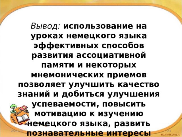 Вывод: использование на уроках немецкого языка эффективных способов развития ассоциативной памяти и некоторых мнемонических приемов позволяет улучшить качество знаний и добиться улучшения успеваемости, повысить мотивацию к изучению немецкого языка, развить познавательные интересы 2/21/20