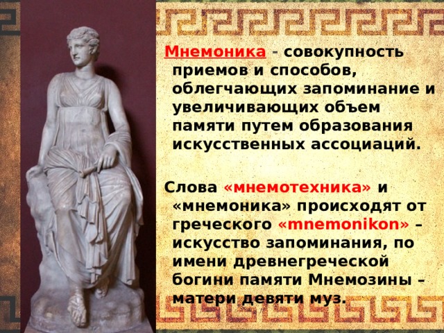 Мнемоника  - совокупность приемов и способов, облегчающих запоминание и увеличивающих объем памяти путем образования искусственных ассоциаций.  Слова «мнемотехника» и «мнемоника» происходят от греческого «mnemonikon» – искусство запоминания, по имени древнегреческой богини памяти Мнемозины – матери девяти муз.