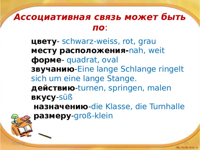 Ассоциативная связь может быть по :   цвету - schwarz-weiss, rot, grau  месту расположения- nah, weit  форме - quadrat, oval  звучанию - Eine lange Schlange ringelt sich um eine lange Stange.  действию - turnen, springen, malen  вкусу - süß   назначению - die Klasse, die Turnhalle   размеру - groß-klein 2/21/20